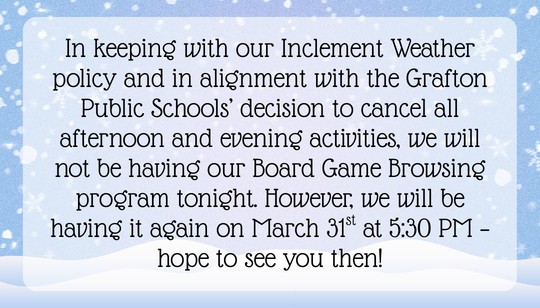 In keeping with our Inclement Weather policy and in alignment with the Grafton Public Schools’ decision to cancel all afternoon and evening activities, we will not be having our Board Game Browsing program tonight. However, we will be having it again on March 31st at 5:30 PM. Stay safe out there!